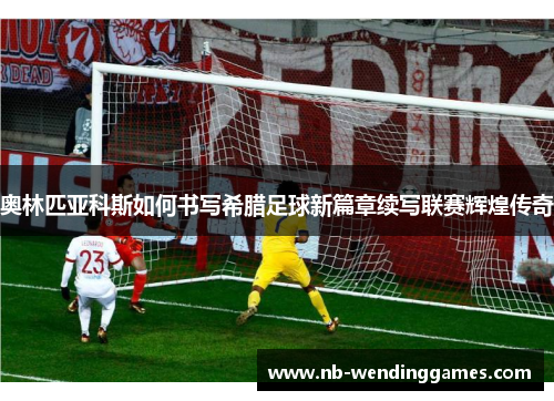 奥林匹亚科斯如何书写希腊足球新篇章续写联赛辉煌传奇